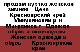 продам куртка женская зимняя › Цена ­ 4 000 - Красноярский край, Минусинский р-н, Минусинск г. Одежда, обувь и аксессуары » Женская одежда и обувь   . Красноярский край